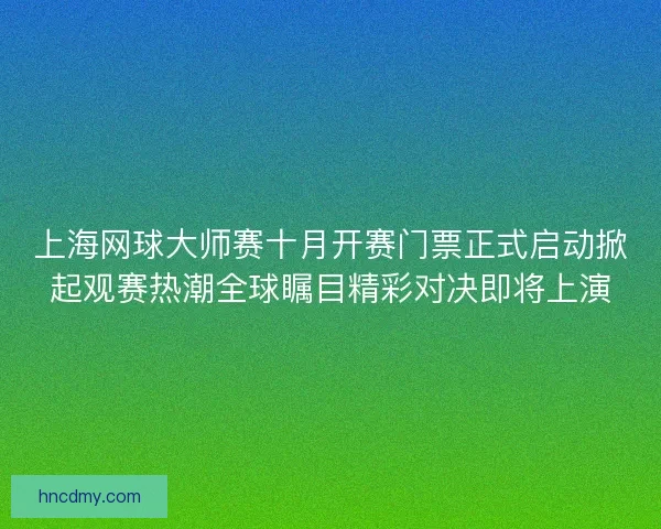 上海网球大师赛十月开赛门票正式启动掀起观赛热潮全球瞩目精彩对决即将上演