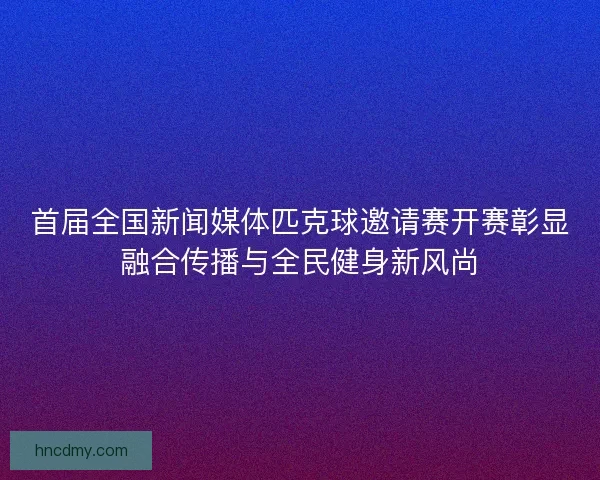 首届全国新闻媒体匹克球邀请赛开赛彰显融合传播与全民健身新风尚