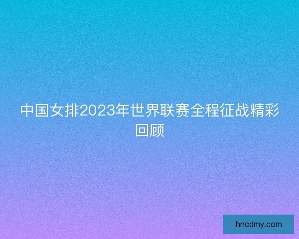 中国女排2023年世界联赛全程征战精彩回顾