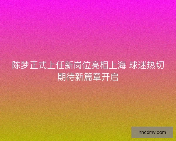 陈梦正式上任新岗位亮相上海 球迷热切期待新篇章开启